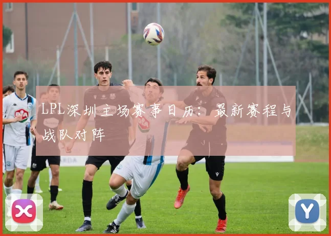 LPL深圳主场赛事日历:最新赛程与战队对阵