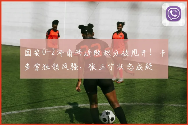 国安0-2河南两连败积分被甩开!卡多索独领风骚,张玉宁状态成疑