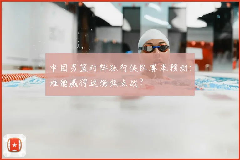 中国男篮对阵独行侠队赛果预测:谁能赢得这场焦点战?