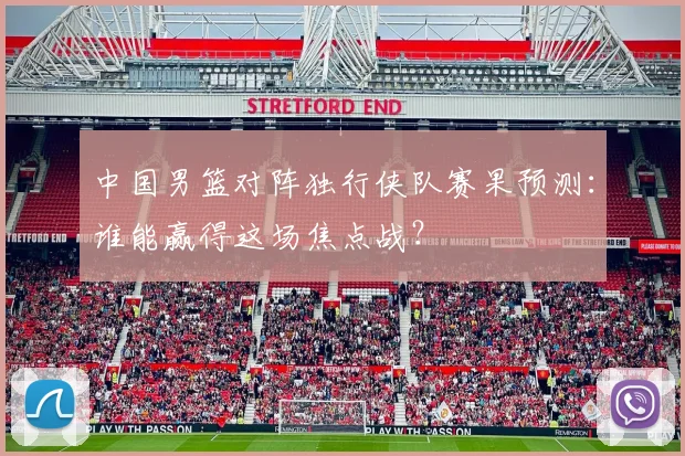中国男篮对阵独行侠队赛果预测:谁能赢得这场焦点战?