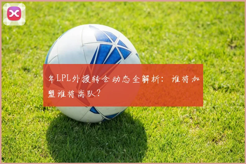年LPL外援转会动态全解析：谁将加盟谁将离队？