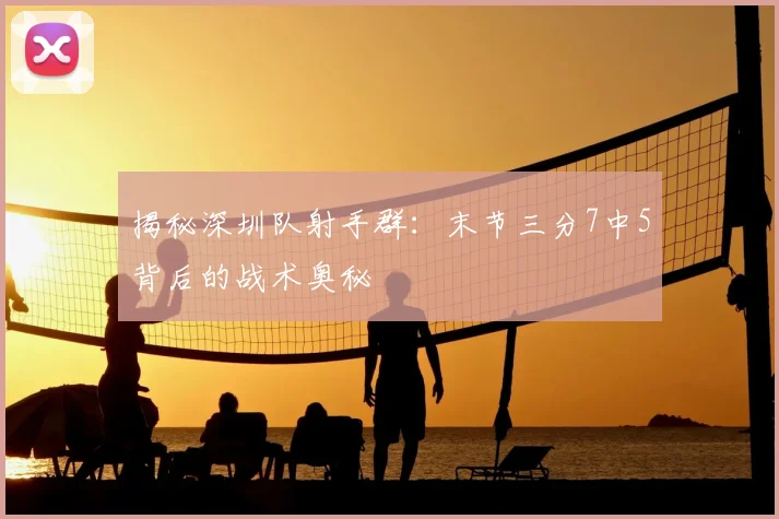 揭秘深圳队射手群：末节三分7中5背后的战术奥秘