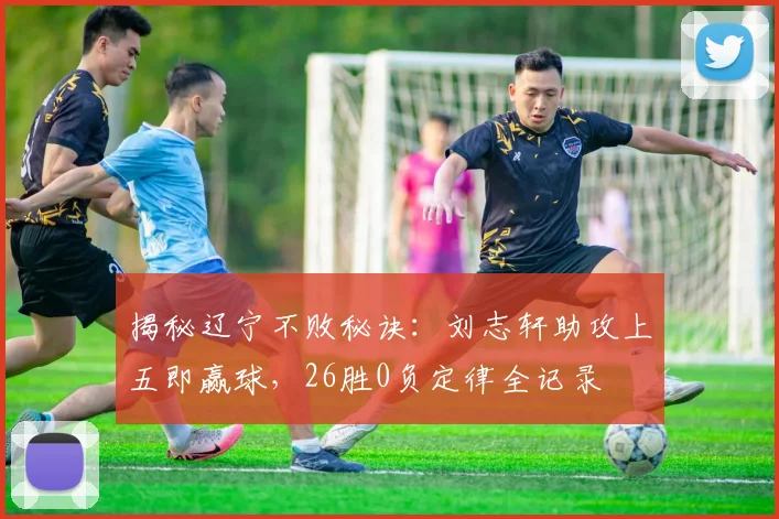 揭秘辽宁不败秘诀:刘志轩助攻上五即赢球,26胜0负定律全记录