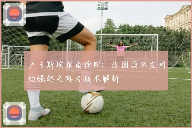 卢卡斯埃尔南德斯：法国顶级左闸的崛起之路与战术解析