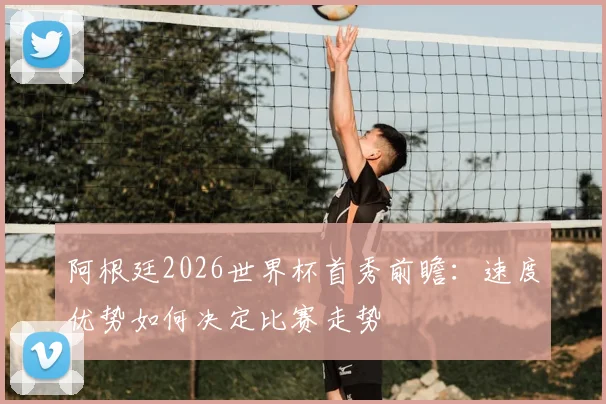 阿根廷2026世界杯首秀前瞻：速度优势如何决定比赛走势