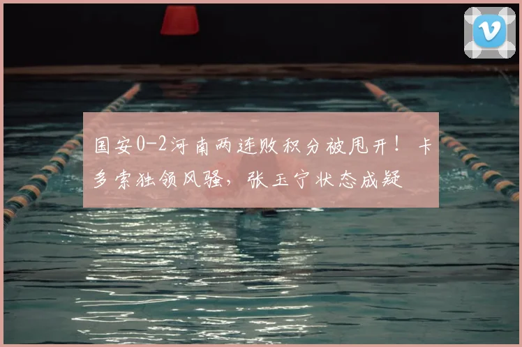国安0-2河南两连败积分被甩开！卡多索独领风骚，张玉宁状态成疑