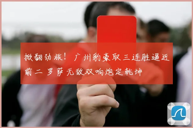 掀翻劲旅！广州豹豪取三连胜逼近前二 罗萨无敌双响炮定乾坤