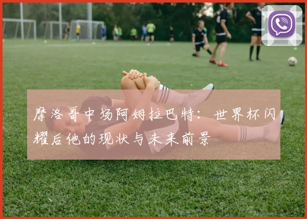 摩洛哥中场阿姆拉巴特:世界杯闪耀后他的现状与未来前景