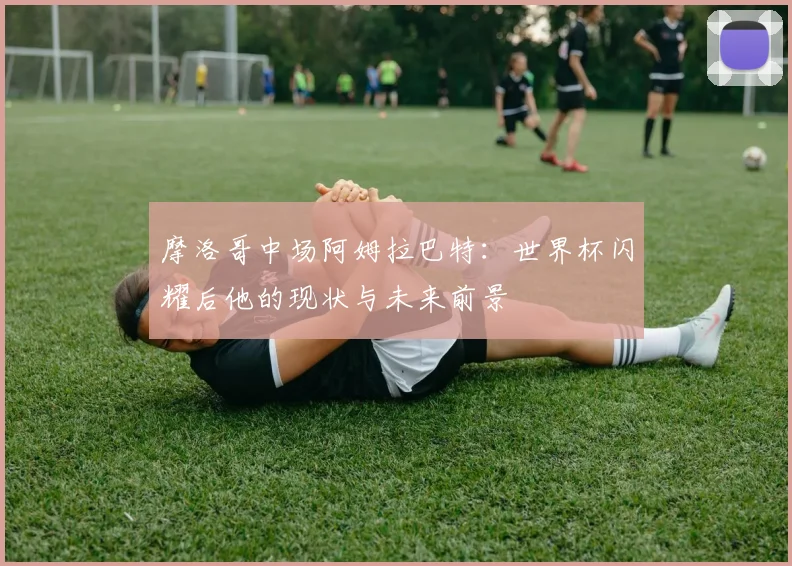 摩洛哥中场阿姆拉巴特：世界杯闪耀后他的现状与未来前景