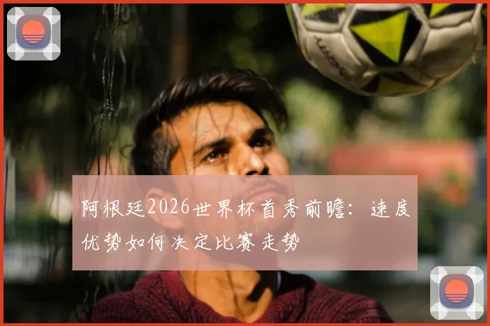 阿根廷2026世界杯首秀前瞻：速度优势如何决定比赛走势