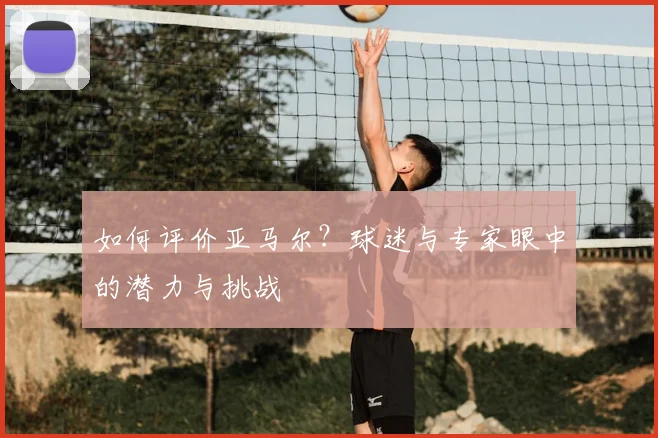 如何评价亚马尔？球迷与专家眼中的潜力与挑战
